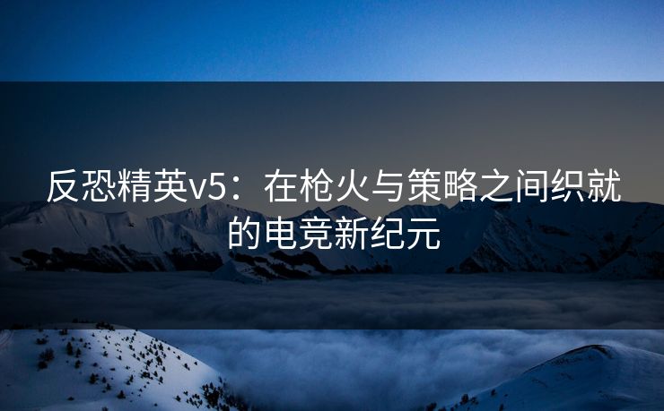 反恐精英v5：在枪火与策略之间织就的电竞新纪元