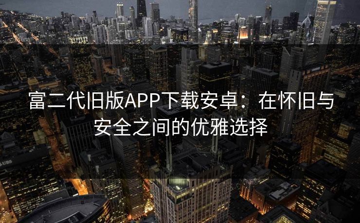 富二代旧版APP下载安卓：在怀旧与安全之间的优雅选择