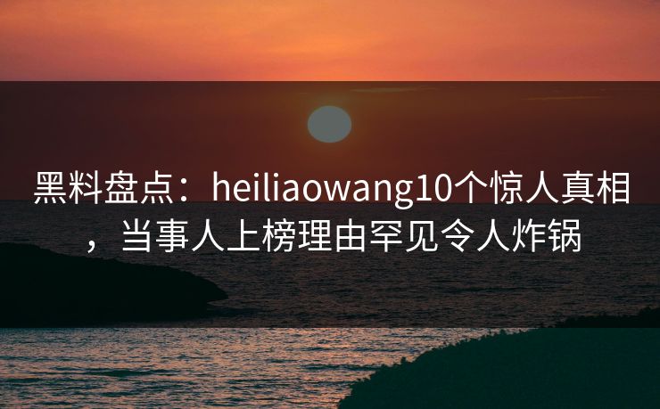 黑料盘点：heiliaowang10个惊人真相，当事人上榜理由罕见令人炸锅