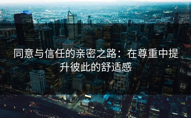 同意与信任的亲密之路：在尊重中提升彼此的舒适感