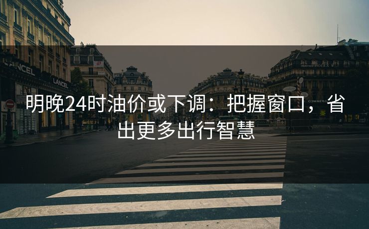 明晚24时油价或下调：把握窗口，省出更多出行智慧
