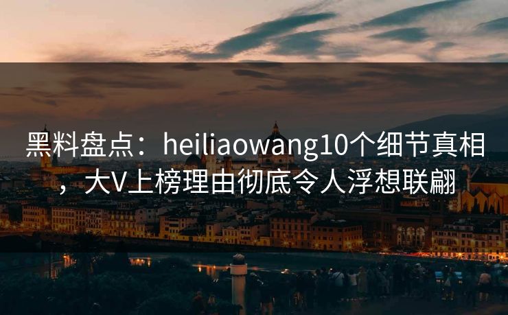 黑料盘点：heiliaowang10个细节真相，大V上榜理由彻底令人浮想联翩