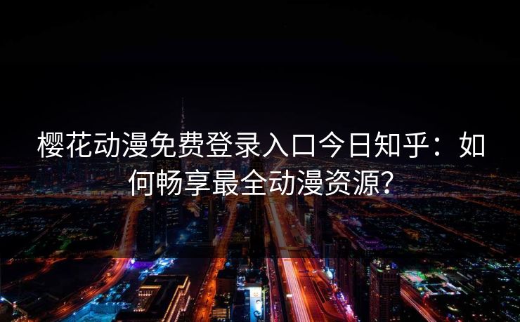 樱花动漫免费登录入口今日知乎：如何畅享最全动漫资源？