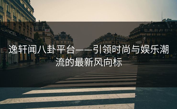 逸轩闻八卦平台——引领时尚与娱乐潮流的最新风向标