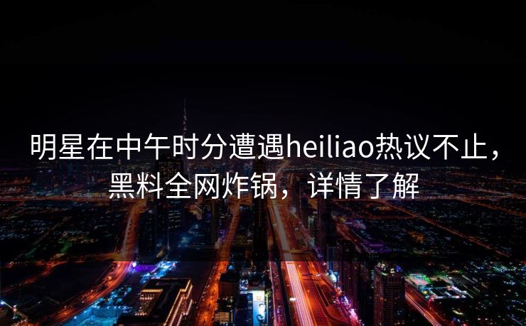 明星在中午时分遭遇heiliao热议不止，黑料全网炸锅，详情了解