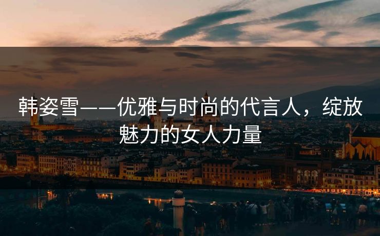 韩姿雪——优雅与时尚的代言人，绽放魅力的女人力量