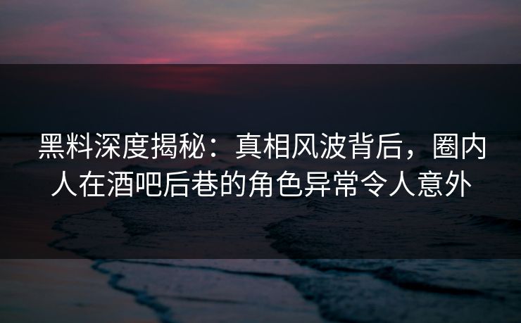 黑料深度揭秘：真相风波背后，圈内人在酒吧后巷的角色异常令人意外