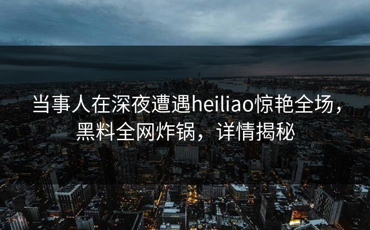 当事人在深夜遭遇heiliao惊艳全场，黑料全网炸锅，详情揭秘
