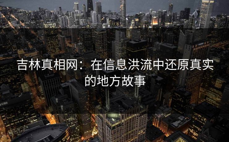 吉林真相网:在信息洪流中还原真实的地方故事 吉林真相网:在信息洪流中还原真实的地方故事