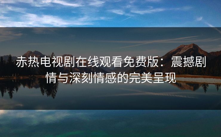 赤热电视剧在线观看免费版:震撼剧情与深刻情感的完美呈现 赤热电视剧在线观看免费版:震撼剧情与深刻情感的完美呈现