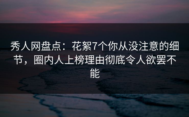 秀人网盘点：花絮7个你从没注意的细节，圈内人上榜理由彻底令人欲罢不能