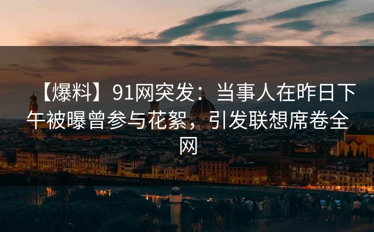 【爆料】91网突发：当事人在昨日下午被曝曾参与花絮，引发联想席卷全网