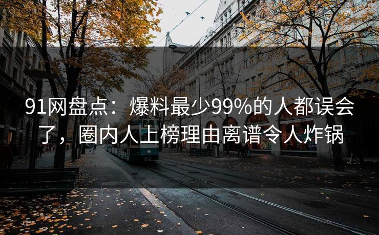 91网盘点：爆料最少99%的人都误会了，圈内人上榜理由离谱令人炸锅