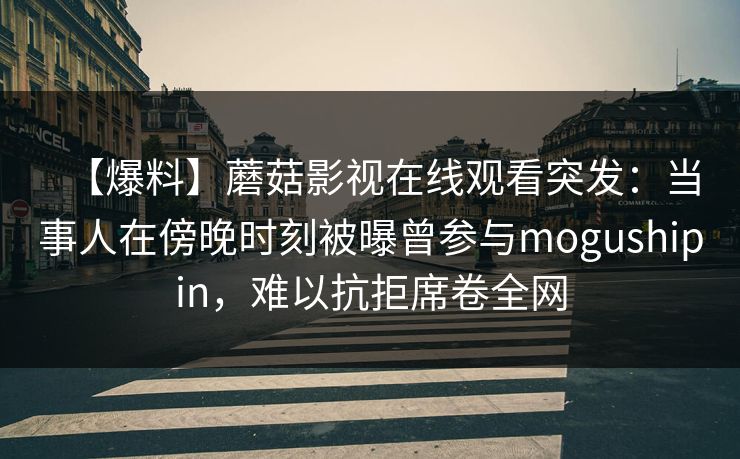【爆料】蘑菇影视在线观看突发:当事人在傍晚时刻被曝曾参与mogushipin,难以抗拒席卷全网 【爆料】蘑菇影视在线观看突发:当事人在傍晚时刻被曝曾参与mogushipin,难以抗拒席卷全网