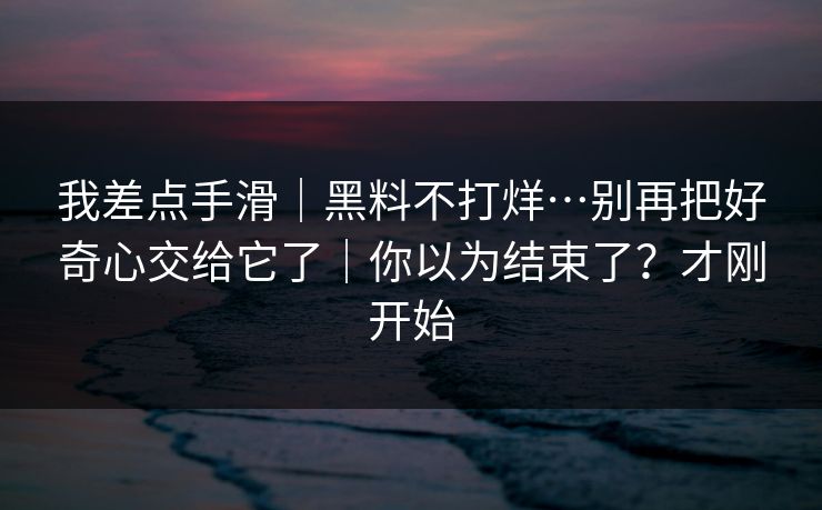 我差点手滑|黑料不打烊…别再把好奇心交给它了|你以为结束了?才刚开始 我差点手滑|黑料不打烊…别再把好奇心交给它了|你以为结束了?才刚开始