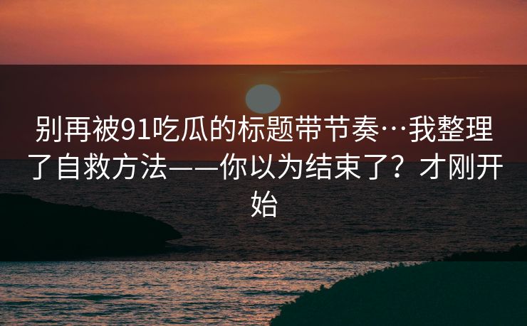 别再被91吃瓜的标题带节奏…我整理了自救方法——你以为结束了？才刚开始