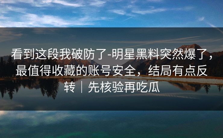 看到这段我破防了-明星黑料突然爆了，最值得收藏的账号安全，结局有点反转｜先核验再吃瓜