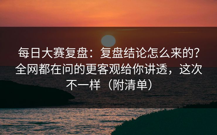 每日大赛复盘：复盘结论怎么来的？全网都在问的更客观给你讲透，这次不一样（附清单）