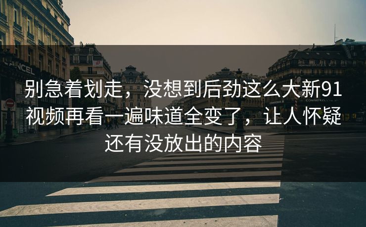 别急着划走，没想到后劲这么大新91视频再看一遍味道全变了，让人怀疑还有没放出的内容