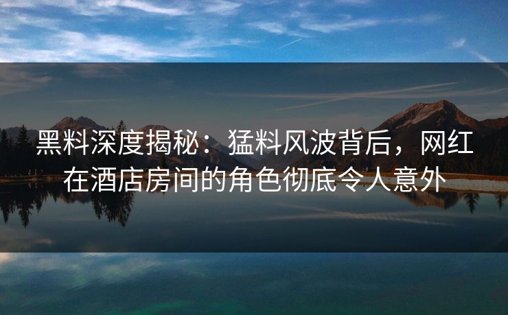 黑料深度揭秘：猛料风波背后，网红在酒店房间的角色彻底令人意外