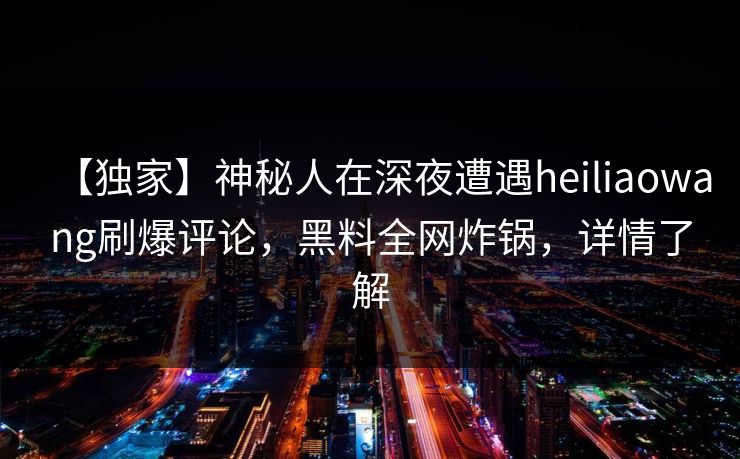 【独家】神秘人在深夜遭遇heiliaowang刷爆评论，黑料全网炸锅，详情了解