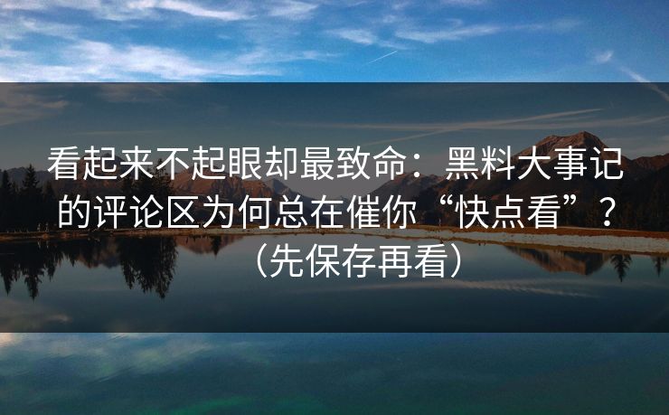 看起来不起眼却最致命：黑料大事记的评论区为何总在催你“快点看”？（先保存再看）