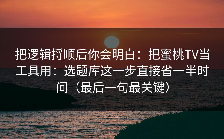 把逻辑捋顺后你会明白：把蜜桃TV当工具用：选题库这一步直接省一半时间（最后一句最关键）