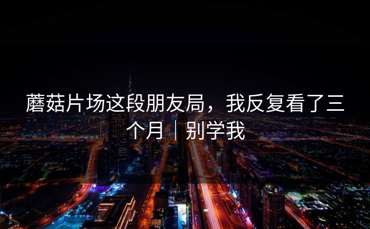 蘑菇片场这段朋友局，我反复看了三个月｜别学我